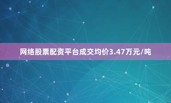 网络股票配资平台成交均价3.47万元/吨