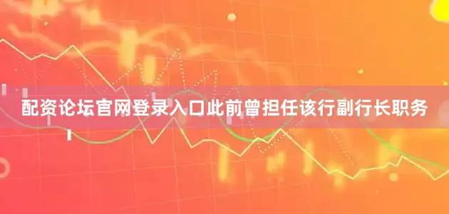 配资论坛官网登录入口此前曾担任该行副行长职务