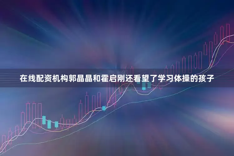 在线配资机构郭晶晶和霍启刚还看望了学习体操的孩子