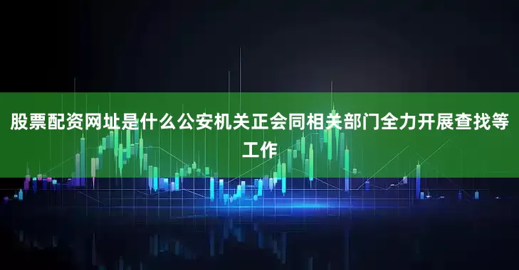 股票配资网址是什么公安机关正会同相关部门全力开展查找等工作