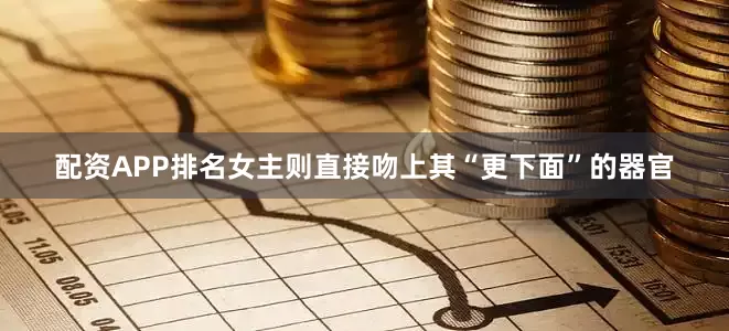 配资APP排名女主则直接吻上其“更下面”的器官