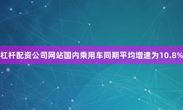 杠杆配资公司网站国内乘用车同期平均增速为10.8%