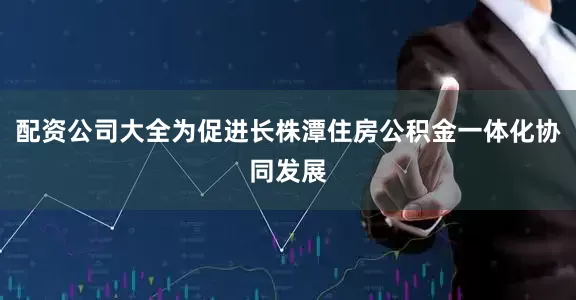 配资公司大全为促进长株潭住房公积金一体化协同发展