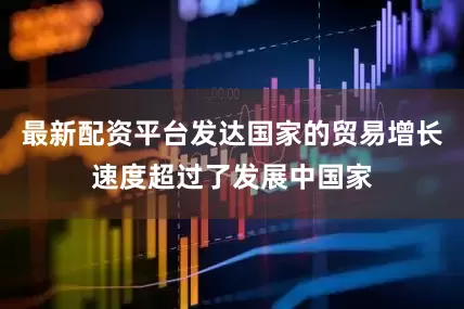最新配资平台发达国家的贸易增长速度超过了发展中国家