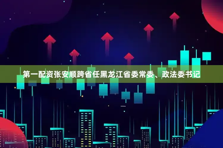 第一配资张安顺跨省任黑龙江省委常委、政法委书记