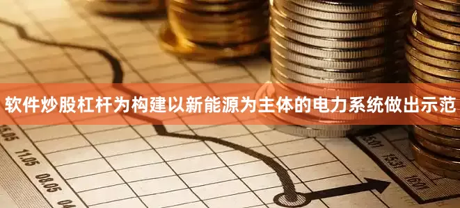 软件炒股杠杆为构建以新能源为主体的电力系统做出示范