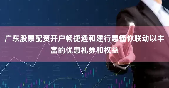 广东股票配资开户畅捷通和建行惠懂你联动以丰富的优惠礼券和权益
