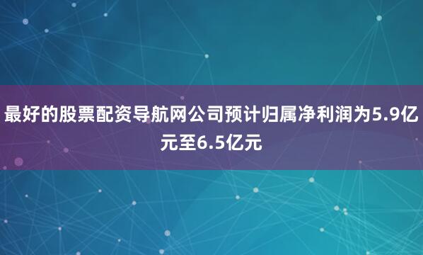 最好的股票配资导航网公司预计归属净利润为5.9亿元至6.5亿元