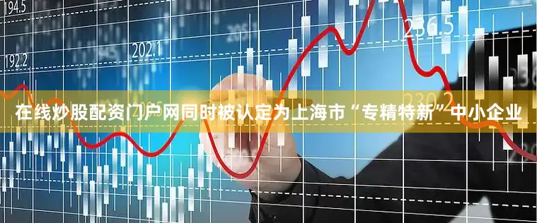 在线炒股配资门户网同时被认定为上海市“专精特新”中小企业