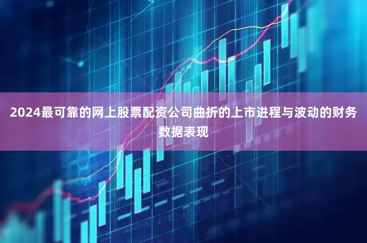 2024最可靠的网上股票配资公司曲折的上市进程与波动的财务数据表现